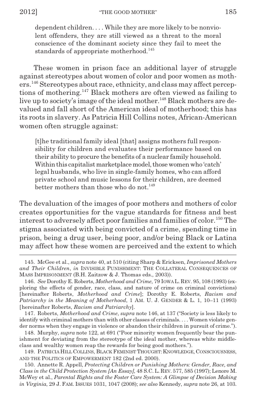 2012] “THE GOOD MOTHER" 185  dependent children. ... While they are more likely to be nonvio- lent offenders, they are still viewed as a threat to the moral conscience of the dominant society since they fail to meet the standards of appropriate motherhood. "*  These women in prison face an additional layer of struggle against stereotypes about women of color and poor women as moth- ers.!* Stereotypes about race, ethnicity, and class may affect percep- tions of mothering.’” Black mothers are often viewed as failing to live up to society’s image of the ideal mother.’** Black mothers are de- valued and fall short of the American ideal of motherhood; this has its roots in slavery. As Patricia Hill Collins notes, African-American women often struggle against:  [t}he traditional family ideal [that] assigns mothers full respon- sibility for children and evaluates their performance based on their ability to procure the benefits of a nuclear family household Within this capitalist marketplace model, those women who’catch” legal husbands, who live in single-family homes, who can afford private school and music lessons for their children, are deemed better mothers than those who do not."*  The devaluation of the images of poor mothers and mothers of color creates opportunities for the vague standards for fitness and best interest to adversely affect poor families and families of color. ™ The stigma associated with being convicted of a crime, spending time in prison, being a drug user, being poor, and/or being Black or Latina, may affect how these women are perceived and the extent to which  145, MeGee et al., supra note 40, at 510 (citing Sharp & Ericksen, Inprisoned Mothers and Their Children, in INVISIELE PUNISHMENT: THE COLLATERAL CONSEGUENCES OF ’MASS INPRISONMENT (B.H. Zaitzow & J. Thomas ods., 2003)).  146. See Dorothy E. Roberts, Motherhood and Crime, 79 10WAL. REV. 95, 108 (1993) (ex- ploring the elfects of gender, race, clas, and nature of erime on criminal convictions) Ihereinafter. Roberts, Motherhood and Crimel; Dorothy E. Roberts, Racism and Patriarchy in the Meaning of Motherhood, 1 Av. U. J. GENDER & L. 1, 10-11 (1993) [hereinaftor Roberts, Racism and Patriarchy].  147, Roberts, Motherhood and Crime, supra note 146, at 137 (Saciety s loss likely to identify with criminal mothers than with other classes of criminals. ... Women viclate gen. der norme when they engage in violence or abandon their children in pursuit of crime.”)  148 Murphy, supra note 122, at 691 (‘Poor minority women frequontly bear the pun- ishmant for deviating from the stereotype of the ideal mother, whercas white middle- class and wealthy womon reap the rewards for being good mothers”).  149, PATHICLAHILL COLLINS, BLACK FEMINIST THOUGHT: KNOWLEDGE, CONSCIOUSNESS, AND THE POLITICS OF EMPOWERMENT 182 (2nd ed. 2000),  150. Annette R. Appell, Protecting Children or Punishing Mothers: Gender, Race, and Class in the Child Protection System [An Essay], 48 S.C. L REV. 577, 585 (1997); Lonore M. MeWey et al. Parental Rights and the Foster Care System: A Glinpse of Decision Making in Virginia, 29.J. FAM. ISSUES 1031, 1047 (2008);see also Kennedy, supra note 26, at 103 